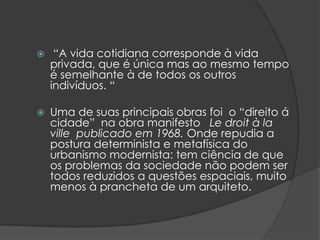     “A vida cotidiana corresponde à vida
    privada, que é única mas ao mesmo tempo
    é semelhante à de todos os outros
    indivíduos. “

   Uma de suas principais obras foi o “direito á
    cidade” na obra manifesto Le droit à la
    ville publicado em 1968. Onde repudia a
    postura determinista e metafísica do
    urbanismo modernista: tem ciência de que
    os problemas da sociedade não podem ser
    todos reduzidos a questões espaciais, muito
    menos à prancheta de um arquiteto.
 