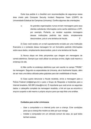 Outra boa pedida é o checklist com recomendações de segurança nessa
área criado pelo Computer Security Incident Response Team (CSIRT) da
Universidade Estadual de Campinas (Unicamp). Confira algumas das orientações:

         1)           As grandes organizações nunca enviam mensagens para seus
                      clientes solicitando informações como senha eletrônica e CPF,
                      por exemplo. Portanto, ao receber supostas mensagens
                      dessas    instituições   pedindo   tais   dados,   simplesmente
                      desconsidere, pois é uma tentativa de fraude.                 7

         2) Caso você receba um e-mail supostamente enviado por uma instituição
financeira e o conteúdo dessa mensagem for um formulário pedindo informações
sobre seus dados, simplesmente desconsidere, pois é uma tentativa de fraude.

         3) Nunca clique em links pré-prontos que chegam em mensagens de
correio eletrônico. Sempre que você utilizar os serviços on-line, digite você mesmo o
endereço do site.

         4) Não confie no endereço eletrônico que vem escrito no campo "FROM:"
da mensagem. Segundo os especialistas da Unicamp, ele é facilmente forjado, além
de ser mais uma tática utilizada pelos golpistas para dar credibilidade à fraude.

         5) Caso queira denunciar a fraude recebida, envie a mensagem para a
Polícia Federal (ctr@dpf.gov.br) e para o Grupo de Resposta a Incidentes para a
Internet brasileira, NIC-BR (nbso@nic.br). É importante que você envie os seguintes
dados: o cabeçalho completo da mensagem recebida, o link em que se encontra o
arquivo suspeito e até mesmo o próprio arquivo para que seja feita uma análise.




         Cuidados para evitar criminosos

         o    Usar o computador e a internet junto com a criança. Criar condições
              para que a criança lhe mostre os sites por que navega.
         o    Instalar o computador em um cômodo comum da casa, ao qual todos
              tenham acesso.
 