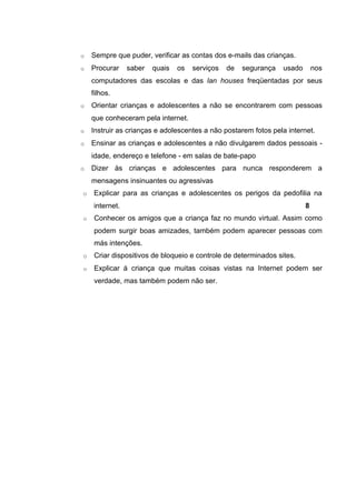 o   Sempre que puder, verificar as contas dos e-mails das crianças.
o   Procurar    saber   quais   os   serviços   de   segurança   usado       nos
    computadores das escolas e das lan houses freqüentadas por seus
    filhos.
o   Orientar crianças e adolescentes a não se encontrarem com pessoas
    que conheceram pela internet.
o   Instruir as crianças e adolescentes a não postarem fotos pela internet.
o   Ensinar as crianças e adolescentes a não divulgarem dados pessoais -
    idade, endereço e telefone - em salas de bate-papo
o   Dizer às crianças e adolescentes para nunca responderem a
    mensagens insinuantes ou agressivas
o   Explicar para as crianças e adolescentes os perigos da pedofilia na
    internet.                                                            8
o   Conhecer os amigos que a criança faz no mundo virtual. Assim como
    podem surgir boas amizades, também podem aparecer pessoas com
    más intenções.
o   Criar dispositivos de bloqueio e controle de determinados sites.
o   Explicar á criança que muitas coisas vistas na Internet podem ser
    verdade, mas também podem não ser.
 