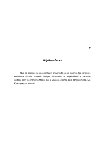 9




                              Objetivos Gerais




      Que as pessoas se conscientizem prevenindo-se ao máximo dos perigosos
criminosos virtuais. Havendo sempre supervisão de responsáveis e tomando
cuidado com “as maneiras fáceis” que o usuário encontra para conseguir algo. Ex.
Promoções na internet...
 