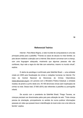 10




                                Referencial Teórico

             Internet - Para Maria Regina, a rede mundial de computadores é uma das
principais portas para a pedofilia. "Tirando os casos de abusos no meio familiar, os
pais devem redobrar a atenção com a internet. Eles devem conversar com a criança,
com uma linguagem adequada, mostrando que algumas pessoas não são
confiáveis. Aqui vale a regra do não fale com estranhos, mesmo no mundo virtual",
explica.

             O alerta da psicóloga é confirmado pela SaferNet Brasil — uma entidade
criada em 2005 para fiscalização de crimes e violações humanas na internet. Por
meio        da   Central   Nacional   de   Denúncias    de   Crimes    Cibernéticos
(www.denunciar.org.br), em parceria com o Ministério Público Estadual, a entidade
recebeu de janeiro a junho deste ano, 44.106 denúncias únicas (sem duplicação) de
crimes na rede. Desse total, 27.883 (63%) são referentes à pedofilia ou pornografia
infantil.

             De acordo com o presidente da SaferNet Brasil, Thiago Tavares, as
crianças precisam ser direcionadas pelos pais para utilização da web. "Toda criança
precisa de orientação, principalmente no sentido de nunca publicar informações
pessoais em sites que possam levar à identificação do local onde vive e da rotina da
família", explica.
 