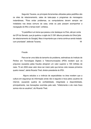 Segundo Tavares, as principais ferramentas utilizadas pelos pedófilos são
os sites de relacionamento, salas de bate-papo e programas de mensagens
instantâneas. "Para evitar problemas, os computadores devem sempre ser
instalados nas áreas comuns da casa, onde os pais possam acompanhar a
navegação do filho o tempo todo", enfatiza.

          "A pedofilia é um tema que passou a ter destaque no País, até por conta
da CPI do Senado, que já quebrou o sigilo de 21.591 álbuns privados do Orkut [site
de relacionamento do Google]. Mas é importante que o tema continue sendo tratado
com prioridade", defende Tavares.                                               11




          Fraude

          Para se ter uma idéia do tamanho do problema, estimativas do Instituto de
Peritos em Tecnologias Digitais e Telecomunicações (IPDI) revelam que os
prejuízos causados pelas fraudes atingiram um valor superior a 100 milhões de
reais. "E em 2004 esse valor deve ser maior pelo que temos visto nesses primeiros
quatro meses", alerta Ricardo Theil, diretor-presidente do IPDI.

            Alguns estudos e a vivência de especialistas na área revelam que a
cultura em segurança da informação ainda não é seguida à risca pelos usuários de
internet, causando quebra de confiabilidade, integridade e disponibilidade,
principalmente, nas transações ocorridas pela web. "Infelizmente o elo mais fraco
somos nós os usuários", diz Ricardo Theil.
 