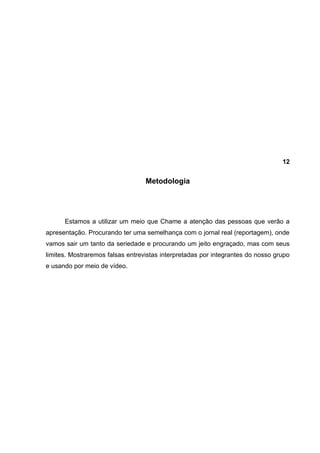 12


                                  Metodologia




      Estamos a utilizar um meio que Chame a atenção das pessoas que verão a
apresentação. Procurando ter uma semelhança com o jornal real (reportagem), onde
vamos sair um tanto da seriedade e procurando um jeito engraçado, mas com seus
limites. Mostraremos falsas entrevistas interpretadas por integrantes do nosso grupo
e usando por meio de vídeo.
 