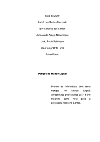 Maio de 2010

 André dos Santos Machado

  Igor Cardoso dos Santos

Jhonata de Araújo Nascimento

    João Paulo Felisberto

   João Victor Brito Pires

        Pablo Kauan




 Perigos no Mundo Digital




             Projeto de Informática, com tema
             Perigos        no   Mundo      Digital,
             apresentado pelos alunos da 7ª Série
             Matutino    como     nota     para   a
             professora Regilene Santos.
 