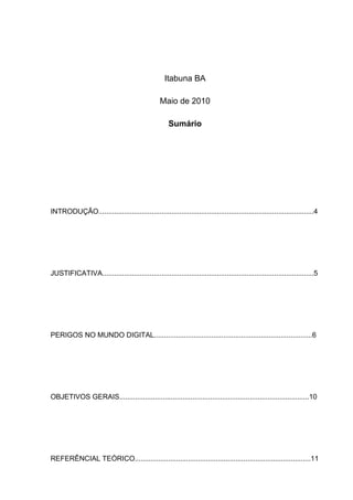Itabuna BA

                                                 Maio de 2010

                                                     Sumário




INTRODUÇÃO.............................................................................................................4




JUSTIFICATIVA...........................................................................................................5




PERIGOS NO MUNDO DIGITAL................................................................................6




OBJETIVOS GERAIS................................................................................................10




REFERÊNCIAL TEÓRICO.........................................................................................11
 
