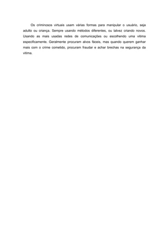 Os criminosos virtuais usam várias formas para manipular o usuário, seja
adulto ou criança. Sempre usando métodos diferentes, ou talvez criando novos.
Usando as mais usadas redes de comunicações ou escolhendo uma vitima
especificamente. Geralmente procuram alvos fáceis, mas quando querem ganhar
mais com o crime cometido, procuram fraudar e achar brechas na segurança da
vitima.
 