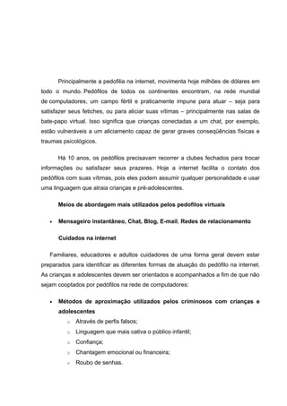 Principalmente a pedofilia na internet, movimenta hoje milhões de dólares em
todo o mundo. Pedófilos de todos os continentes encontram, na rede mundial
de computadores, um campo fértil e praticamente impune para atuar – seja para
satisfazer seus fetiches, ou para aliciar suas vítimas – principalmente nas salas de
bate-papo virtual. Isso significa que crianças conectadas a um chat, por exemplo,
estão vulneráveis a um aliciamento capaz de gerar graves conseqüências físicas e
traumas psicológicos.

       Há 10 anos, os pedófilos precisavam recorrer a clubes fechados para trocar
informações ou satisfazer seus prazeres. Hoje a internet facilita o contato dos
pedófilos com suas vítimas, pois eles podem assumir qualquer personalidade e usar
uma linguagem que atraia crianças e pré-adolescentes.

       Meios de abordagem mais utilizados pelos pedofilos virtuais

   •   Mensageiro instantâneo, Chat, Blog, E-mail, Redes de relacionamento

       Cuidados na internet

   Familiares, educadores e adultos cuidadores de uma forma geral devem estar
preparados para identificar as diferentes formas de atuação do pedófilo na internet.
As crianças e adolescentes devem ser orientados e acompanhados a fim de que não
sejam cooptados por pedófilos na rede de computadores:

   •   Métodos de aproximação utilizados pelos criminosos com crianças e
       adolescentes
          o   Através de perfis falsos;
          o   Linguagem que mais cativa o público infantil;
          o   Confiança;
          o   Chantagem emocional ou financeira;
          o   Roubo de senhas.
 