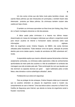 6

          Um dos outros crimes que são feitos muito pelos bandidos virtuais são
usando falsos prêmios que são introduzidos em promoções, e também fazem sites
oferencedo    produtos por falsos prêmios. Os criminosos também roubam sites
usados por lojas virtuais.

          E também os criminosos aproveitam as fotos livres (em fotolog, blog, Orkut
etc.) e fazem montagens obscenas ou não das pessoas.

          A tática usada pelos criminosos é a mesma nos últimos meses:
disseminação em massa de mensagens maliciosas que utilizam a engenharia social
para induzir usuários de internet a fornecerem dados sensíveis sobre suas
informações                                                                  sigilosas.
Além da engenharia social, Cristine Hoepers, do NBSO, cita outras técnicas
utilizadas pelos fraudadores. "Cabe destacar: envio de spams, utilização de proxies
abertos para envio destes spams, invasão de servidores de DNS vulneráveis etc",
revela.

          A especialista explica que mesmo utilizando apenas ferramentas e técnicas
amplamente conhecidas, os criminosos estão explorando a falta de conhecimentos
aprofundados da maior parte dos usuários e o fato de acreditarem no conteúdo das
mensagens que são enviadas pela web. "Esta combinação faz com que àqueles que
não dominam os aspectos técnicos em geral              sejam ludibriados pelos e-mails
falsos, sites clonados e outros subterfúgios utilizados", alerta.

          Fortalecendo sua cultura em segurança

          Para se proteger de tais ameaças, Cristine Hoepers relata que é essencial
que os usuários entendam os ataques de engenharia social e mudem seu
comportamento ao usar a Internet. "Uma boa leitura sobre o assunto é a Parte IV da
Cartilha de Segurança para Internet, que aborda os temas de engenharia social e
fraudes", recomenda.
 