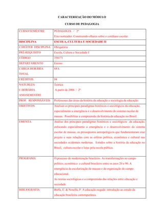 CARACTERIZAÇÃO DO MÓDULO
CURSO DE PEDAGOGIA
CURSO/SEMESTRE PEDAGOGIA / 2º
Eixo norteador: Construindo olhares sobre o cotidiano escolar.
DISCIPLINA ESCOLA, CULTURA E SOCIEDADE II
CARÁTER DISCIPLINA Obrigatória
PRÉ-REQUISITO Escola, Cultura e Sociedade I
CÓDIGO 350171
DEPARTAMENTO Ensino
CARGA HORÁRIA
TOTAL
68 h
CRÉDITOS 04
NATUREZA
C.HORÁRIA
ANO/SEMESTRE
Teórica
A partir de 2006 / 2º
PROF. RESPONSÁVEIS Professores das áreas da história da educação e sociologia da educação.
OBJETIVOS Analisar os principais paradigmas históricos e sociológicos da educação,
especialmente a emergência e o desenvolvimento do sistema escolar de
massas. Possibilitar a compreensão da história da educação no Brasil.
EMENTA Análise dos principais paradigmas históricos e sociológicos da educação,
enfocando especialmente a emergência e o desenvolvimento do sistema
escolar de massas, os pressupostos antropológicos que fundamentaram esse
projeto e suas relações com as esferas política, econômica e cultural nas
sociedades ocidentais modernas. Estudos sobre a história da educação no
Brasil, cultura escolar e lutas pela escola pública.
PROGRAMA O processo de modernização brasileiro. As transformações no campo
político, econômico e cultural brasileiro entre os anos 20 e 90. A
emergência da escolarização de massas e da organização do campo
educacional.
As teorias sociológicas e a compreensão das relações entre educação e
sociedade.
BIBLIOGRAFIA Buffa, E. & Nosella, P. A educação negada: introdução ao estudo da
educação brasileira contemporânea.
 