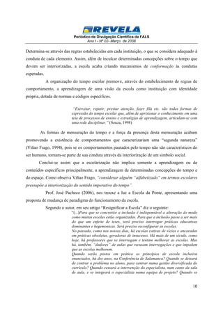Periódico de Divulgação Científica da FALS 
Ano I - Nº 02- Março de 2008 
Determina-se através das regras estabelecidas em cada instituição, o que se considera adequado à 
conduta de cada elemento. Assim, além de inculcar determinadas concepções sobre o tempo que 
devem ser interiorizadas, a escola acaba criando mecanismos de conformação às condutas 
esperadas. 
A organização do tempo escolar promove, através do estabelecimento de regras de 
comportamento, a aprendizagem de uma visão da escola como instituição com identidade 
própria, dotada de normas e códigos específicos. 
“Exercitar, repetir, prestar atenção, fazer fila etc. são todas formas de 
expressão do tempo escolar que, além de aprisionar o conhecimento em uma 
teia de processos de ensino e estratégias de aprendizagem, articulam-se com 
uma rede disciplinar.” (Souza, 1998) 
As formas de mensuração do tempo e a força da presença desta mensuração acabam 
promovendo a existência de comportamentos que caracterizariam uma “segunda natureza” 
(Viñao Frago, 1994), pois se os comportamentos pautados pelo tempo não são característicos do 
ser humano, tornam-se parte de sua conduta através da interiorização de um símbolo social. 
Conclui-se assim que a escolarização não implica somente a aprendizagem ou de 
conteúdos específicos principalmente, a aprendizagem de determinadas concepções do tempo e 
do espaço. Como observa Viñao Frago, “considerar alguém “alfabetizado” em termos escolares 
pressupõe a interiorização do sentido imperativo do tempo”. 
Prof. José Pacheco (2006), nos trouxe a luz a Escola da Ponte, apresentando uma 
10 
proposta de mudança de paradigma do funcionamento da escola. 
Segundo o autor, em seu artigo “Resignificar a Escola” diz o seguinte: 
“(...)Para que se concretize a inclusão é indispensável a alteração do modo 
como muitas escolas estão organizadas. Para que a inclusão passe a ser mais 
do que um enfeite de teses, será preciso interrogar práticas educativas 
dominantes e hegemonicas. Será preciso reconfigurar as escolas. 
No passado, como nos nossos dias, há escolas cativas de vícios e ancoradas 
em práticas obsoletas, geradoras de insucesso. Há mais de um século, como 
hoje, há professores que se interrogam e tentam melhorar as escolas. Mas 
há, também, “dadores” de aulas que recusam interrogações e que impedem 
que as escolas melhorem. 
Quando serão postos em prática os princípios de escola inclusiva 
enunciados, há dez anos, na Conferência de Salamanca? Quando se deixará 
de centrar o problema no aluno, para centrar numa gestão diversificada do 
currículo? Quando cessará a intervenção do especialista, num canto da sala 
de aula, e se integrará o especialista numa equipa de projeto? Quando se 
 