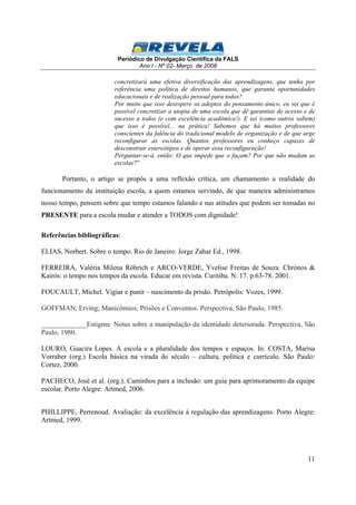 Periódico de Divulgação Científica da FALS 
Ano I - Nº 02- Março de 2008 
concretizará uma efetiva diversificação das aprendizagens, que tenha por 
referência uma política de direitos humanos, que garanta oportunidades 
educacionais e de realização pessoal para todos? 
Por muito que isso desespere os adeptos do pensamento único, eu sei que é 
possível concretizar a utopia de uma escola que dê garantias de acesso e de 
sucesso a todos (e com excelência acadêmica!). E sei (como outros sabem) 
que isso é possível... na prática! Sabemos que há muitos professores 
conscientes da falência do tradicional modelo de organização e de que urge 
reconfigurar as escolas. Quantos professores eu conheço capazes de 
desconstruir estereótipos e de operar essa reconfiguração! 
Perguntar-se-á, então: O que impede que o façam? Por que não mudam as 
escolas?” 
Portanto, o artigo se propôs a uma reflexão crítica, um chamamento a realidade do 
funcionamento da instituição escola, a quem estamos servindo, de que maneira administramos 
nosso tempo, pensem sobre que tempo estamos falando e nas atitudes que podem ser tomadas no 
PRESENTE para a escola mudar e atender a TODOS com dignidade! 
11 
Referências bibliográficas: 
ELIAS, Norbert. Sobre o tempo. Rio de Janeiro: Jorge Zahar Ed., 1998. 
FERREIRA, Valéria Milena Röhrich e ARCO-VERDE, Yvelise Freitas de Souza. Chrónos & 
Kairós: o tempo nos tempos da escola. Educar em revista. Curitiba. N. 17. p.63-78. 2001. 
FOUCAULT, Michel. Vigiar e punir – nascimento da prisão. Petrópolis: Vozes, 1999. 
GOFFMAN, Erving; Manicômios, Prisões e Conventos. Perspectiva, São Paulo, 1985. 
_____________Estigma: Notas sobre a manipulação da identidade deteriorada. Perspectiva, São 
Paulo, 1980. 
LOURO, Guacira Lopes. A escola e a pluralidade dos tempos e espaços. In: COSTA, Marisa 
Vorraber (org.) Escola básica na virada do século – cultura, política e currículo. São Paulo: 
Cortez, 2000. 
PACHECO, José et al. (org.). Caminhos para a inclusão: um guia para aprimoramento da equipe 
escolar. Porto Alegre: Artmed, 2006. 
PHILLIPPE, Perrenoud. Avaliação: da excelência à regulação das aprendizagens. Porto Alegre: 
Artmed, 1999. 
 