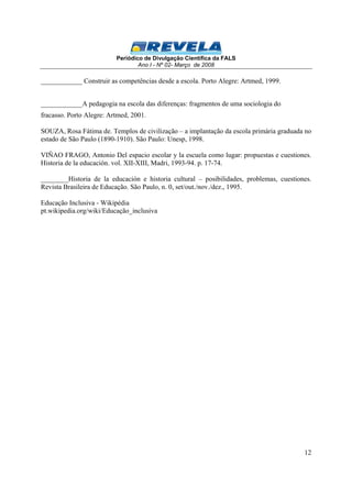 Periódico de Divulgação Científica da FALS 
Ano I - Nº 02- Março de 2008 
12 
____________ Construir as competências desde a escola. Porto Alegre: Artmed, 1999. 
____________A pedagogia na escola das diferenças: fragmentos de uma sociologia do 
fracasso. Porto Alegre: Artmed, 2001. 
SOUZA, Rosa Fátima de. Templos de civilização – a implantação da escola primária graduada no 
estado de São Paulo (1890-1910). São Paulo: Unesp, 1998. 
VIÑAO FRAGO, Antonio Del espacio escolar y la escuela como lugar: propuestas e cuestiones. 
Historia de la educación. vol. XII-XIII, Madri, 1993-94. p. 17-74. 
________Historia de la educación e historia cultural – posibilidades, problemas, cuestiones. 
Revista Brasileira de Educação. São Paulo, n. 0, set/out./nov./dez., 1995. 
Educação Inclusiva - Wikipédia 
pt.wikipedia.org/wiki/Educação_inclusiva 
