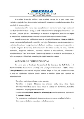 Periódico de Divulgação Científica da FALS 
Ano I - Nº 02- Março de 2008 
A sociedade do terceiro milênio é uma sociedade em que não há mais espaço para a 
exclusão. A inclusão é um dos princípios fundamentais para a transformação humanizadora desta 
sociedade do terceiro milênio. 
É ainda muito difícil pensar que a educação tem seu movimento lento, porque exatamente 
seu objeto de intervenção é a criança, e sendo ser humano temos tempo para maturar tudo e isso 
leva anos. Qualquer que seja a transformação na educação ela é paulatina, mas isso não impede 
de construirmos atitudes e práticas em nosso cotidiano com o devido tempo e cuidado. 
A escola urge em sua mudança estrutural, é impossível falarmos de Educação Inclusiva 
com as escolas ainda funcionando com séries, currículos fechados e ou adaptações curriculares e 
avaliações formatadas, com professores trabalhando sozinhos e com práticas reducionistas ou 
adaptadas. Urgimos da mudança de funcionamento do sistema escolar por ciclos, currículos 
individuais, progressão continuada, avaliações continuas e auto-avaliações, respeitando a 
individualidade de TODOS os alunos. Uma educação pautada na cooperação, na criatividade, na 
reflexão crítica, na solidariedade, uma educação libertária e emancipadora. 
2 
AVANÇANDO NAS PRÁTICAS INCLUSIVAS 
De acordo com o Seminário Internacional do Consórcio da Deficiência e do 
Desenvolvimento (International Disability and Development Consortium - IDDC) sobre a 
Educação Inclusiva, realizado em março de 1998 em Angra, na Índia, um sistema educacional 
só pode ser considerado inclusivo quando abrange a definição ampla deste conceito, nos 
seguintes termos: 
· Reconhece que todas as crianças podem aprender; 
· Reconhece e respeita diferenças nas crianças: idade, sexo, etnia, língua, 
deficiência/inabilidade, classe social, estado de saúde (HIV, Tuberculose, Hemofilia, 
Hidrocefalia, ou qualquer outra condição); 
· Permite que as estruturas, sistemas e metodologias de ensino atendam as necessidades 
de todas as crianças; 
· Faz parte de uma estratégia mais abrangente de promover uma sociedade inclusiva; 
· É um processo dinâmico que está em evolução constante; 
 