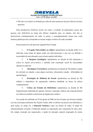 Periódico de Divulgação Científica da FALS 
Ano I - Nº 02- Março de 2008 
· Não deve ser restrito ou limitado por salas de aula numerosas nem por falta de recursos 
materiais. 
Estas perspectivas históricas levam em conta a evolução do pensamento acerca das 
pessoas com deficiência ao longo dos últimos cinqüenta anos, no entanto, elas não se 
desenvolvem simultaneamente em todos os países, e conseqüentemente retrata uma visão 
histórica global que não corresponde ao mesmo estágio evolutivo de cada sociedade. 
3 
Estas perspectivas são descritas segundo Peter Clough: 
1. O Legado Psico-médico ou clínico: (predominou na década de50) vê o 
indivíduo como tendo de algum modo um deficit/patologia e por sua vez defende a 
necessidade de uma educação especial para aqueles indivíduos. 
2. A Resposta Sociológica: (predominou na década de 60) representa a 
crítica ao legado psico-médico, e defende uma construção social de necessidades 
educativas especiais. 
3. Abordagens Curriculares: (predominou na década de 70) enfatiza o papel 
do currículo na solução e, para alguns escritores, eficazmente criando - dificuldades de 
aprendizagem. 
4. Estratégias de Melhoria da Escola: (predominou na década de 80) 
enfatiza a importância da organização sistêmica detalhada na busca de educar 
verdadeiramente. 
5. Crítica aos Estudos da Deficiência: (predominou na década de 90) 
frequentemente elaborada por agentes externos à educação, elabora uma resposta política 
aos efeitos do modelo exclusionista do legado psico-médico. 
Um acordo foi celebrado em 25 de agosto de 2006 em Nova Iorque, por diversos Estados 
em uma convenção preliminar das Nações Unidas sobre os direitos da pessoa com deficiência o 
qual realça, no artigo 24, a Educação Inclusiva como um direito de todos. O artigo foi 
substancialmente revisado e fortalecido durante as negociações que começaram há cinco anos. 
Em estágio avançado das negociações, a opção de educação especial (segregada do ensino 
 