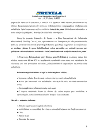 Periódico de Divulgação Científica da FALS 
Ano I - Nº 02- Março de 2008 
regular) foi removida da convenção, e entre 14 e 25 agosto de 2006, esforços perduraram até os 
últimos dias para remover um outro texto que poderia justificar o segregação de estudantes com 
deficiência. Após longas negociações, o objetivo da inclusão plena foi finalmente alcançado e a 
nova redação do parágrafo 2 do artigo 24 foi definida sem objeção. 
Cerca de sessenta delegações de Estado e a Liga Internacional da Deficiência 
(International Disability Caucus), que representa cerca de 70 organizações não governamentais 
(ONGs), apoiaram uma emenda proposta pelo Panamá que obriga os governos a assegurar que: 
as medidas efetivas de apoio individualizado sejam garantidas nos estabelecimentos que 
priorizam o desenvolvimento acadêmico e social, em sintonia com o objetivo da inclusão plena. 
A Convenção Internacional sobre Pessoas com Deficiência é o primeiro tratado dos 
direitos humanos do Século XXI e é amplamente reconhecida como tendo uma participação da 
sociedade civil sem precedentes na história, particularmente de organizações de pessoas com 
deficiência. 
4 
Elementos significativos do artigo 24 da instrução do esboço: 
· Nenhuma exclusão do sistema de ensino regular por motivo de deficiência 
· Acesso para estudantes com deficiência à educação inclusiva em suas comunidades 
locais 
· Acomodação razoável das exigências indivíduais 
· O suporte necessário dentro do sistema de ensino regular para possibilitar a 
aprendizagem, inclusive medidas eficazes de apoio individualizado 
Barreiras ao ensino inclusivo: 
· Atitudes negativas em relação à deficiência 
· Invisibilidade na comunidade das crianças com deficiência que não freqüentam a escola 
· Custo 
· Acesso físico 
· Dimensão das turmas 
 