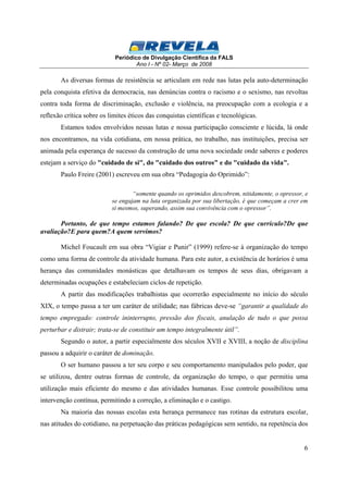 Periódico de Divulgação Científica da FALS 
Ano I - Nº 02- Março de 2008 
As diversas formas de resistência se articulam em rede nas lutas pela auto-determinação 
pela conquista efetiva da democracia, nas denúncias contra o racismo e o sexismo, nas revoltas 
contra toda forma de discriminação, exclusão e violência, na preocupação com a ecologia e a 
reflexão crítica sobre os limites éticos das conquistas científicas e tecnológicas. 
Estamos todos envolvidos nessas lutas e nossa participação consciente e lúcida, lá onde 
nos encontramos, na vida cotidiana, em nossa prática, no trabalho, nas instituições, precisa ser 
animada pela esperança de sucesso da construção de uma nova sociedade onde saberes e poderes 
estejam a serviço do "cuidado de si", do "cuidado dos outros" e do "cuidado da vida". 
6 
Paulo Freire (2001) escreveu em sua obra “Pedagogia do Oprimido”: 
“somente quando os oprimidos descobrem, nitidamente, o opressor, e 
se engajam na luta organizada por sua libertação, é que começam a crer em 
si mesmos, superando, assim sua convivência com o opressor”. 
Portanto, de que tempo estamos falando? De que escola? De que currículo?De que 
avaliação?E para quem?A quem servimos? 
Michel Foucault em sua obra “Vigiar e Punir” (1999) refere-se à organização do tempo 
como uma forma de controle da atividade humana. Para este autor, a existência de horários é uma 
herança das comunidades monásticas que detalhavam os tempos de seus dias, obrigavam a 
determinadas ocupações e estabeleciam ciclos de repetição. 
A partir das modificações trabalhistas que ocorrerão especialmente no início do século 
XIX, o tempo passa a ter um caráter de utilidade; nas fábricas deve-se “garantir a qualidade do 
tempo empregado: controle ininterrupto, pressão dos fiscais, anulação de tudo o que possa 
perturbar e distrair; trata-se de constituir um tempo integralmente útil”. 
Segundo o autor, a partir especialmente dos séculos XVII e XVIII, a noção de disciplina 
passou a adquirir o caráter de dominação. 
O ser humano passou a ter seu corpo e seu comportamento manipulados pelo poder, que 
se utilizou, dentre outras formas de controle, da organização do tempo, o que permitiu uma 
utilização mais eficiente do mesmo e das atividades humanas. Esse controle possibilitou uma 
intervenção contínua, permitindo a correção, a eliminação e o castigo. 
Na maioria das nossas escolas esta herança permanece nas rotinas da estrutura escolar, 
nas atitudes do cotidiano, na perpetuação das práticas pedagógicas sem sentido, na repetência dos 
 