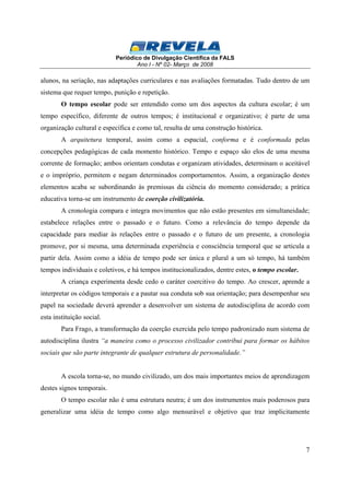 Periódico de Divulgação Científica da FALS 
Ano I - Nº 02- Março de 2008 
alunos, na seriação, nas adaptações curriculares e nas avaliações formatadas. Tudo dentro de um 
sistema que requer tempo, punição e repetição. 
O tempo escolar pode ser entendido como um dos aspectos da cultura escolar; é um 
tempo específico, diferente de outros tempos; é institucional e organizativo; é parte de uma 
organização cultural e específica e como tal, resulta de uma construção histórica. 
A arquitetura temporal, assim como a espacial, conforma e é conformada pelas 
concepções pedagógicas de cada momento histórico. Tempo e espaço são elos de uma mesma 
corrente de formação; ambos orientam condutas e organizam atividades, determinam o aceitável 
e o impróprio, permitem e negam determinados comportamentos. Assim, a organização destes 
elementos acaba se subordinando às premissas da ciência do momento considerado; a prática 
educativa torna-se um instrumento de coerção civilizatória. 
A cronologia compara e integra movimentos que não estão presentes em simultaneidade; 
estabelece relações entre o passado e o futuro. Como a relevância do tempo depende da 
capacidade para mediar às relações entre o passado e o futuro de um presente, a cronologia 
promove, por si mesma, uma determinada experiência e consciência temporal que se articula a 
partir dela. Assim como a idéia de tempo pode ser única e plural a um só tempo, há também 
tempos individuais e coletivos, e há tempos institucionalizados, dentre estes, o tempo escolar. 
A criança experimenta desde cedo o caráter coercitivo do tempo. Ao crescer, aprende a 
interpretar os códigos temporais e a pautar sua conduta sob sua orientação; para desempenhar seu 
papel na sociedade deverá aprender a desenvolver um sistema de autodisciplina de acordo com 
esta instituição social. 
Para Frago, a transformação da coerção exercida pelo tempo padronizado num sistema de 
autodisciplina ilustra “a maneira como o processo civilizador contribui para formar os hábitos 
sociais que são parte integrante de qualquer estrutura de personalidade.” 
A escola torna-se, no mundo civilizado, um dos mais importantes meios de aprendizagem 
7 
destes signos temporais. 
O tempo escolar não é uma estrutura neutra; é um dos instrumentos mais poderosos para 
generalizar uma idéia de tempo como algo mensurável e objetivo que traz implicitamente 
 