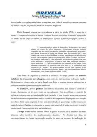 Periódico de Divulgação Científica da FALS 
Ano I - Nº 02- Março de 2008 
determinadas concepções pedagógicas; proporciona uma visão da aprendizagem como processo 
de seleção e opções, de ganhos e perdas, de avanços e progressos. 
Michel Foucault observa que especialmente a partir do século XVIII, o tempo (e o 
espaço) é reorganizado em função do que ele chama de poder disciplinar. Essa nova organização 
do tempo, de um tempo disciplinar, se impõe pouco a pouco à prática pedagógica, citando o 
autor: 
(...) especializando o tempo de formação e destacando-o do tempo 
adulto, do tempo do ofício adquirido; organizando diversos estágios 
separados uns dos outros por provas graduadas; determinando programas, 
que devem desenrolar-se cada um durante uma determinada fase, e que 
comportam exercícios de dificuldade crescente; qualificando os indivíduos de 
acordo com a maneira como percorreram essas séries. O tempo “iniciático” 
da formação tradicional (...) foi substituído pelo tempo disciplinar com suas 
séries múltiplas e progressivas. Forma-se toda uma pedagogia analítica, 
muito minuciosa. (...) Cada programa deve ser cumprido no seu tempo. Cada 
elemento constituinte do processo educativo deve ter a consciência das 
exigências do “tempo”; seu comportamento deverá estar pautado pelas 
determinações do controle disciplinar. Aqueles que, de alguma forma, não se 
adequarem a estas formas serão excluídos. (1999) 
Esta forma de organizar e controlar a utilização do tempo permite um controle 
detalhado do processo de aprendizagem, assim como dos indivíduos que a ele estão ligados. 
Desta maneira, a intervenção por parte daquele que dirige o processo torna-se mais precisa; a 
qualquer momento é possível corrigir e normalizar. 
As avaliações, provas graduais são também mecanismos para marcar e controlar o 
tempo, distinguindo os diversos níveis de aprendizagem. Elas possibilitam o controle da 
aplicação dos programas pré-estabelecidos pelo currículo. A esse respeito, as escolas procuram 
estabelecer normas que permitam à direção o controle do cumprimento do programa e da situação 
dos alunos frente a este programa. É mais uma demonstração de que o tempo escolar procura, em 
sua própria especificidade, regulamentar os tempos individuais; ele é, ao mesmo tempo, pessoal e 
institucional. É um tempo que deve ser interiorizado. 
O tempo escolar reflete também formas da gestão da escola, ele é percebido de modo 
diferente pelos membros dos estabelecimentos docentes. As divisões por série, as 
subcategorizações de classes (recuperação paralela, de apoio, de recursos, de aceleração, de 
8 
 