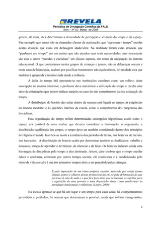 Periódico de Divulgação Científica da FALS 
Ano I - Nº 02- Março de 2008 
gênero, de etnia, etc), determinam a diversidade de percepção e vivência do tempo e do espaço. 
Um exemplo que temos são as chamadas classes de aceleração, que “aceleram o tempo” escolar 
destas crianças que estão em defasagem idade/série. Na realidade foram estas crianças que 
“perderam seu tempo” por um ensino que não atendeu suas reais necessidades, mas novamente 
são elas a serem “punidas e excluídas” em classes separas, em nome da adequação do sistema 
educacional. O que constatamos nestes grupos de crianças e jovens, são as diferenças sociais e 
neste caso de hierarquia, acabam por justificar tratamentos não equivalentes, diversidade esta que 
também é aprendida e interiorizada desde a infância. 
A idéia de tempo útil apresenta-se nas instituições escolares como um reflexo desta 
concepção no mundo moderno; o professor deve maximizar a utilização do tempo e recebe uma 
série de orientações que podem indicar sanções no caso do não cumprimento da boa utilização do 
tempo. 
A distribuição do horário das aulas dentro da semana está ligada ao tempo, às exigências 
do mundo moderno e às questões internas da escola, como o cumprimento dos programas das 
disciplinas. 
Esta organização do tempo reflete determinadas concepções higienistas; assim como o 
espaço era passível de uma análise que deveria considerar a iluminação, o arejamento, a 
distribuição equilibrada dos corpos, o tempo deve ser também considerado dentro dos princípios 
de Higiene e Saúde. Justifica-se assim a existência dos períodos de férias, dos horários de recreio, 
dos intervalos. A distribuição do horário acaba por determinar também as dualidades: trabalho e 
descanso, tempo de aprender e de brincar, de silenciar e de falar. Os horários indicam ainda uma 
hierarquia de disciplinas pelo tempo a elas destinado. Assim, cabe lembrar que o tempo escolar 
educa e conforma, orientado por outros tempos sociais; ele condiciona e é condicionado pelo 
ritmo da vida social e é um dos primeiros tempos úteis a ser percebido pelas crianças. 
É pela imposição de um ritmo próprio, escolar, marcado por sinais (como 
sinetas, gestos e olhares dos/as professores/as etc.) e pela delimitação do que 
pertence à sala de aula e o que fica fora dela, que se treinam os sujeitos para 
a aquisição de uma postura e uma disposição vistas como condizentes às 
atividades intelectuais e reflexivas. (Louro, 2000) 
Na escola aprende-se que há um lugar e um tempo para cada coisa; há comportamentos 
permitidos e proibidos, há normas que determinam o possível, ainda que sofram transgressões. 
9 
 