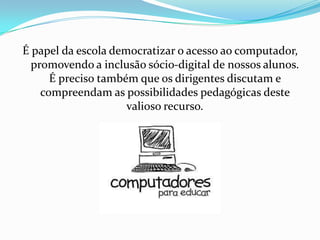 É papel da escola democratizar o acesso ao computador,
  promovendo a inclusão sócio-digital de nossos alunos.
      É preciso também que os dirigentes discutam e
    compreendam as possibilidades pedagógicas deste
                     valioso recurso.
 