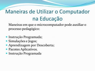 Maneiras de Utilizar o Computador
          na Educação
    Maneiras em que o microcomputador pode auxiliar o
    processo pedagógico:

   Instrução Programada;
   Simulações e Jogos;
   Aprendizagem por Descoberta;
   Pacotes Aplicativos.
   Instrução Programada
 
