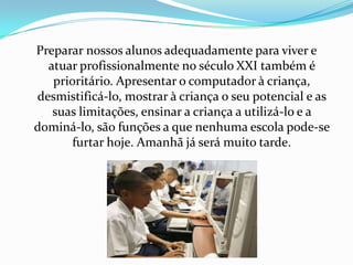 Preparar nossos alunos adequadamente para viver e
  atuar profissionalmente no século XXI também é
   prioritário. Apresentar o computador à criança,
desmistificá-lo, mostrar à criança o seu potencial e as
   suas limitações, ensinar a criança a utilizá-lo e a
dominá-lo, são funções a que nenhuma escola pode-se
       furtar hoje. Amanhã já será muito tarde.
 