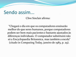 Sendo assim...
                Clive Sinclair afirma:

  “Chegará o dia em que os computadores ensinarão
 melhor do que seres humanos, porque computadores
 podem ser bem mais pacientes e bastante ajustados às
 diferenças individuais. O computador substituirá não
 só a Encyclopaedia Britannica, mas também a escola”
  (citado in Computing Today, janeiro de 1983, p. 29).
 