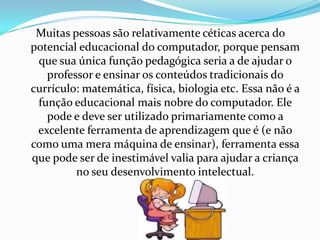 Muitas pessoas são relativamente céticas acerca do
potencial educacional do computador, porque pensam
 que sua única função pedagógica seria a de ajudar o
   professor e ensinar os conteúdos tradicionais do
currículo: matemática, física, biologia etc. Essa não é a
 função educacional mais nobre do computador. Ele
   pode e deve ser utilizado primariamente como a
 excelente ferramenta de aprendizagem que é (e não
como uma mera máquina de ensinar), ferramenta essa
que pode ser de inestimável valia para ajudar a criança
         no seu desenvolvimento intelectual.
 