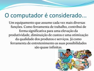O computador é considerado...
 Um equipamento que assume cada vez mais diversas
  funções. Como ferramenta de trabalho, contribui de
        forma significativa para uma elevação da
 produtividade, diminuição de custos e uma otimização
      da qualidade dos produtos e serviços. Já como
  ferramenta de entretenimento as suas possibilidades
                   são quase infinitas.
 