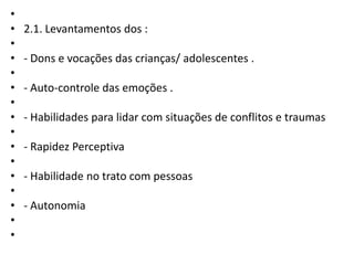 •
•
•
•
•
•
•
•
•
•
•
•
•
•
•
•

2.1. Levantamentos dos :
- Dons e vocações das crianças/ adolescentes .
- Auto-controle das emoções .
- Habilidades para lidar com situações de conflitos e traumas
- Rapidez Perceptiva
- Habilidade no trato com pessoas
- Autonomia

 