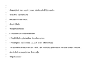 •
•
•
•
•
•
•
•
•
•
•
•
•
•
•
•
•
•
•
•
•
•
•

- Capacidade para seguir regras, obediência à hierarquia .
- Iniciativa e Dinamismo
- Fatores motivacionais
- Criatividade
- Responsabilidade
- Facilidade para tomar decisões
- Flexibilidade, adaptação a situações novas.
- Presença ou ausência de T.D.A .H( Mitos e REALIADE)
- Fragilidades emocionais tais como , por exemplo, agressividad e auto e hetero- dirigida.
- Ansiedade e seus níveis e depressão.
- Impulsividade

 
