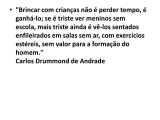 • "Brincar com crianças não é perder tempo, é
ganhá-lo; se é triste ver meninos sem
escola, mais triste ainda é vê-los sentados
enfileirados em salas sem ar, com exercícios
estéreis, sem valor para a formação do
homem."
Carlos Drummond de Andrade

 