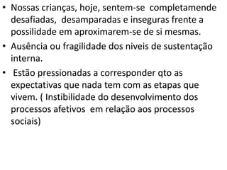 • Nossas crianças, hoje, sentem-se completamende
desafiadas, desamparadas e inseguras frente a
possilidade em aproximarem-se de si mesmas.
• Ausência ou fragilidade dos niveis de sustentação
interna.
• Estão pressionadas a corresponder qto as
expectativas que nada tem com as etapas que
vivem. ( Instibilidade do desenvolvimento dos
processos afetivos em relação aos processos
sociais)

 