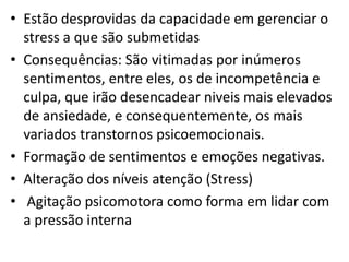 • Estão desprovidas da capacidade em gerenciar o
stress a que são submetidas
• Consequências: São vitimadas por inúmeros
sentimentos, entre eles, os de incompetência e
culpa, que irão desencadear niveis mais elevados
de ansiedade, e consequentemente, os mais
variados transtornos psicoemocionais.
• Formação de sentimentos e emoções negativas.
• Alteração dos níveis atenção (Stress)
• Agitação psicomotora como forma em lidar com
a pressão interna

 
