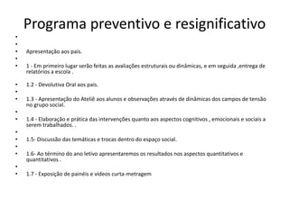 Programa preventivo e resignificativo
•
•
•
•
•
•
•
•
•
•
•
•
•
•
•
•

Apresentação aos pais.
1 - Em primeiro lugar serão feitas as avaliações estruturais ou dinâmicas, e em seguida ,entrega de
relatórios a escola .
1.2 - Devolutiva Oral aos pais.
1.3 - Apresentação do Ateliê aos alunos e observações através de dinâmicas dos campos de tensão
no grupo social.
1.4 - Elaboração e prática das intervenções quanto aos aspectos cognitivos , emocionais e sociais a
serem trabalhados. .
1.5- Discussão das temáticas e trocas dentro do espaço social.
1.6- Ao término do ano letivo apresentaremos os resultados nos aspectos quantitativos e
quantitativos .
1.7 - Exposição de painéis e vídeos curta-metragem

 
