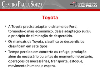 Toyota
• A Toyota precisa adaptar o sistema de Ford,
tornando-o mais econômico, dessa adaptação surgiu
o princípio de eliminação de desperdício.
• Os manuais da Toyota, classifica os desperdícios
classificam em sete tipos:
• Tempo perdido em concerto ou refugo; produção
além do necessário ou antes do momento necessário,
operações desnecessárias, transporte, estoque,
movimento humano e espera.
 