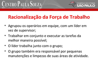 Racionalização da Força de Trabalho
• Agrupou os operários em equipe, com um líder em
vez de supervisor;
• Trabalhar em conjunto e executar as tarefas da
melhor maneira possível;
• O líder trabalha junto com o grupo;
• O grupo também era responsável por pequenas
manutenções e limpezas de suas áreas de atividade.
 