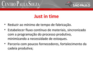 Just in time
• Reduzir ao mínimo de tempo de fabricação.
• Estabelecer fluxo contínuo de materiais, sincronizado
com a programação do processo produtivo,
minimizando a necessidade de estoques.
• Parceria com poucos fornecedores, fortalecimento da
cadeia produtiva;
 