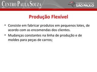 Produção Flexível
• Consiste em fabricar produtos em pequenos lotes, de
acordo com as encomendas dos clientes.
• Mudanças constantes na linha de produção e de
moldes para peças de carros;
 
