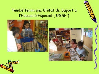 També tenim una Unitat de Suport a  l’Educació Especial ( USSE )   