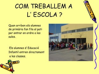 COM TREBALLEM A  L’ ESCOLA ? Quan arriben els alumnes de primària fan fila al pati per entrar en ordre a les aules. Els alumnes d’ Educació  Infantil entren directament  a les classes. 