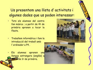 Us presentem una llista d’ activitats i algunes dades que us poden interessar: Tots els alumnes del centre fan música ; a partir de 4t de primària aprenen a tocar la flauta. Treballem informàtica i fem la introducció del treball amb  l’ ordinador a P4 . Els alumnes aprenen una llengua estrangera (anglès) a partir de 1r de primària. 