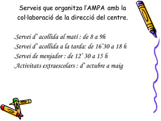 Serveis que organitza l’AMPA   amb la col·laboració de la direcció del centre. .Servei d’ acollida al matí : de 8 a 9h .Servei d’ acollida a la tarda: de 16’30 a 18 h .Servei de menjador : de 12’ 30 a 15 h .Activitats extraescolars : d’ octubre a maig  