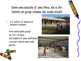 Som una escola d’ una línia, és a dir, tenim un grup classe de cada nivell. A l’ edifici d’ educació infantil trobem  tres aules pels grups  de 3,4 i 5 anys , dos espais d’ usos múltiples  i un pati adient pels més petits 