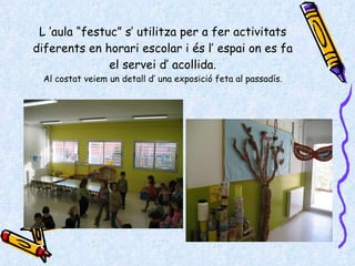 L ’aula “festuc” s’ utilitza per a fer activitats diferents en horari escolar i és l’ espai on es fa el servei d’ acollida. Al costat veiem un detall d’ una exposició feta al passadís. 
