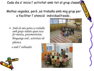 Cada dia s’ inicia l’ activitat amb tot el grup classe. Moltes vegades, però ,es treballa amb mig grup per a facilitar l’ atenció  individualitzada . Amb els més petits es treballa amb grups reduïts quan toca fer música, psicomotricitat, llenguatge oral , activitats de plàstica   o amb l’ ordinador 