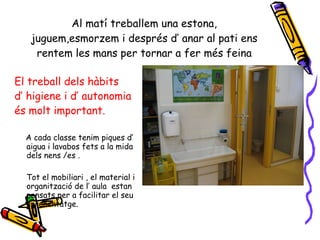 Al matí treballem una estona, juguem,esmorzem i després d’ anar al pati ens rentem les mans per tornar a fer més feina El treball dels hàbits d’ higiene i d’ autonomia és molt important. A cada classe tenim piques d’ aigua i lavabos fets a la mida dels nens /es . Tot el mobiliari , el material i organització de l’ aula  estan pensats per a facilitar el seu aprenentatge. 