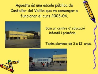 Aquesta és una escola pública de Castellar del Vallès que va començar a funcionar el curs 2003-04. Som un centre d’ educació infantil i primària. Tenim alumnes de 3 a 12  anys. 