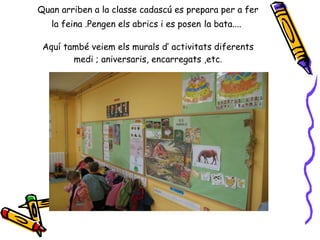 Quan arriben a la classe cadascú es prepara per a fer la feina .Pengen els abrics i es posen   la bata....   Aquí també veiem els murals d’ activitats diferents medi ; aniversaris, encarregats ,etc. 