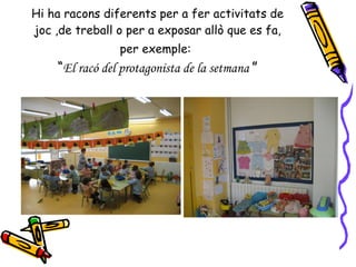 Hi ha racons diferents per a fer activitats de joc ,de treball o per a exposar allò que es fa, per exemple:   “ El racó del protagonista de la setmana  ” 